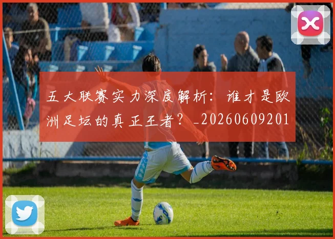五大联赛实力深度解析：谁才是欧洲足坛的真正王者？_20260609201548