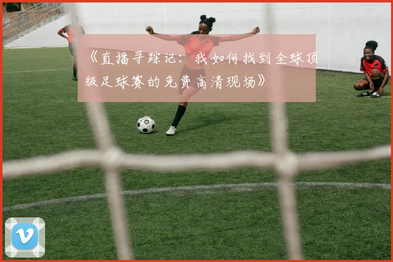 《直播寻踪记：我如何找到全球顶级足球赛的免费高清现场》