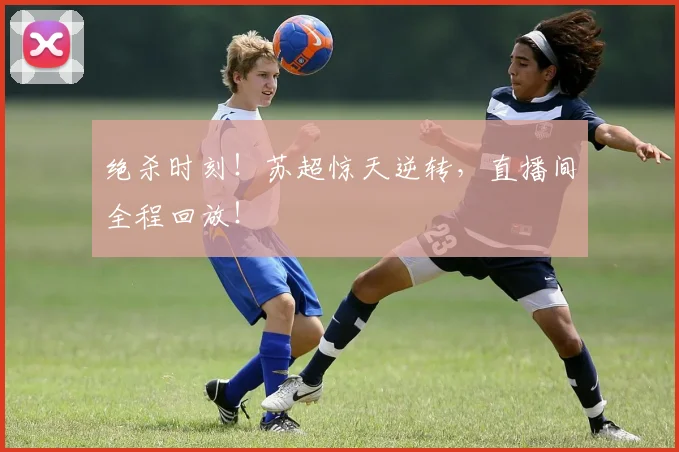 绝杀时刻!苏超惊天逆转,直播间全程回放!